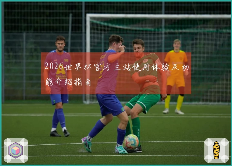2026世界杯官方主站使用体验及功能介绍指南