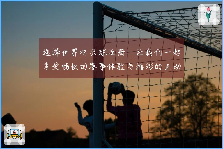 选择世界杯买球注册，让我们一起享受畅快的赛事体验与精彩的互动功能