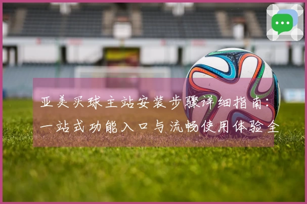 亚美买球主站安装步骤详细指南：一站式功能入口与流畅使用体验全掌握