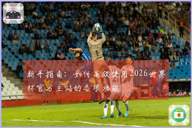 新手指南：如何高效使用2026世界杯官方主站的各项功能