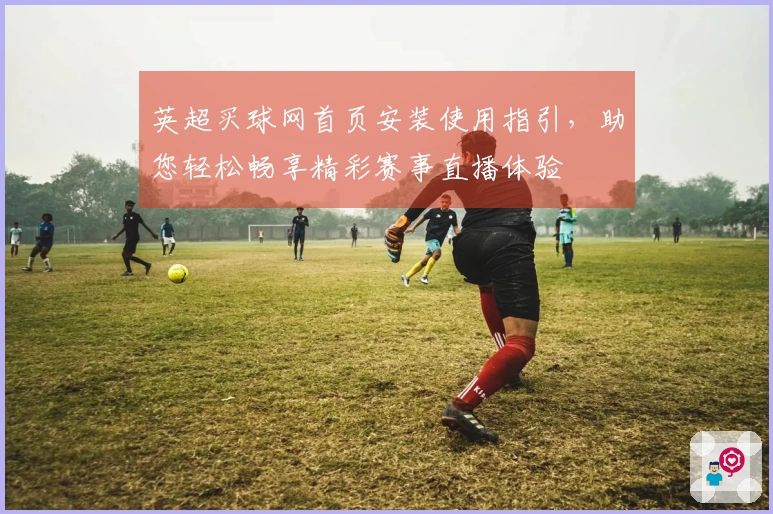 英超买球网首页安装使用指引，助您轻松畅享精彩赛事直播体验