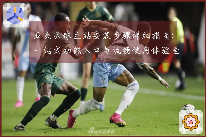 亚美买球主站安装步骤详细指南：一站式功能入口与流畅使用体验全掌握